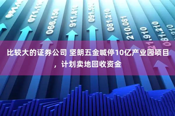 比较大的证券公司 坚朗五金喊停10亿产业园项目，计划卖地回收资金