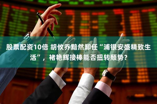 股票配资10倍 胡攸乔黯然卸任“浦银安盛精致生活”，褚艳辉接棒能否扭转颓势？