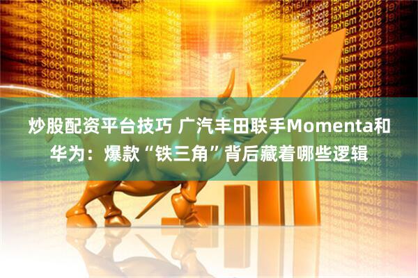 炒股配资平台技巧 广汽丰田联手Momenta和华为：爆款“铁三角”背后藏着哪些逻辑