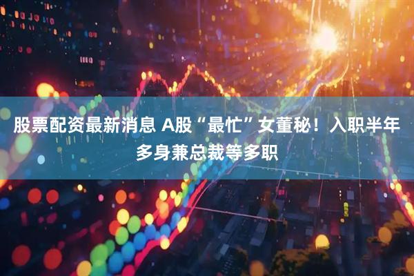 股票配资最新消息 A股“最忙”女董秘！入职半年多身兼总裁等多职