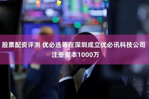 股票配资评测 优必选等在深圳成立优必讯科技公司  注册资本1000万