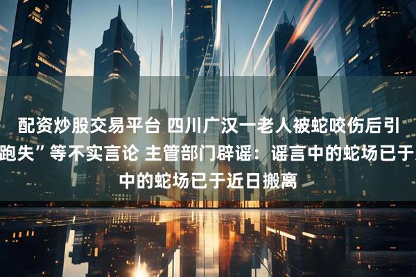 配资炒股交易平台 四川广汉一老人被蛇咬伤后引发“毒蛇跑失”等不实言论 主管部门辟谣：谣言中的蛇场已于近日搬离