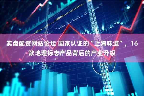 实盘配资网站论坛 国家认证的“上海味道”，16款地理标志产品背后的产业升级