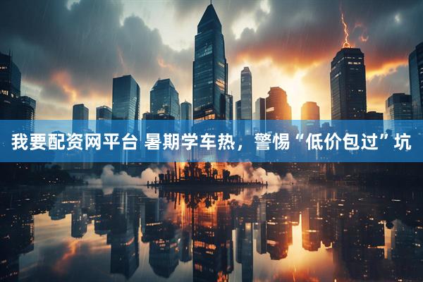 我要配资网平台 暑期学车热，警惕“低价包过”坑