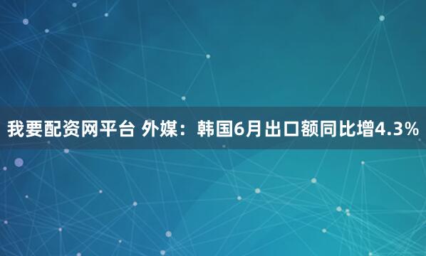 我要配资网平台 外媒：韩国6月出口额同比增4.3%