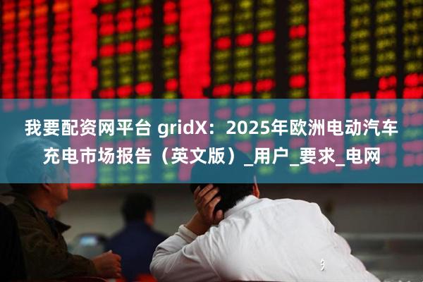 我要配资网平台 gridX：2025年欧洲电动汽车充电市场报告（英文版）_用户_要求_电网