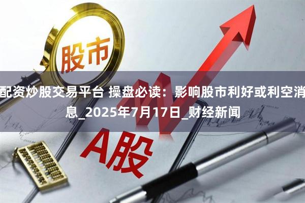 配资炒股交易平台 操盘必读：影响股市利好或利空消息_2025年7月17日_财经新闻