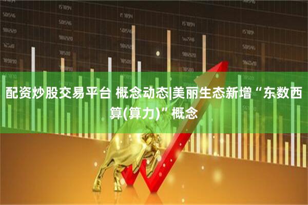 配资炒股交易平台 概念动态|美丽生态新增“东数西算(算力)”概念