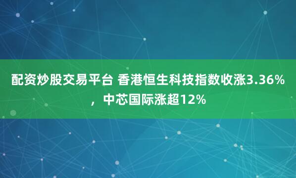 配资炒股交易平台 香港恒生科技指数收涨3.36%，中芯国际涨超12%