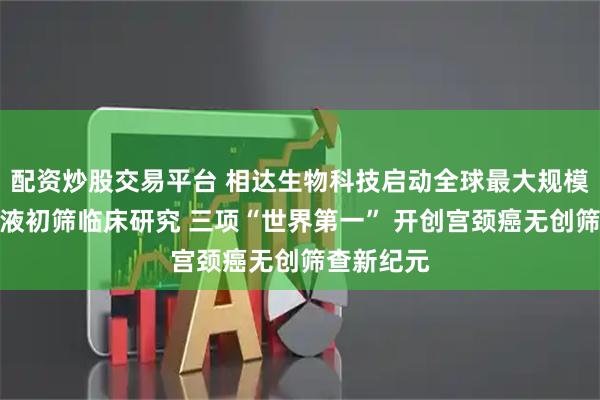 配资炒股交易平台 相达生物科技启动全球最大规模宫颈癌尿液初筛临床研究 三项“世界第一” 开创宫颈癌无创筛查新纪元