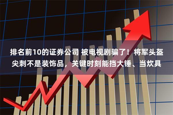 排名前10的证券公司 被电视剧骗了！将军头盔尖刺不是装饰品，关键时刻能挡大锤、当炊具