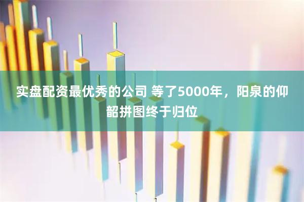 实盘配资最优秀的公司 等了5000年，阳泉的仰韶拼图终于归位