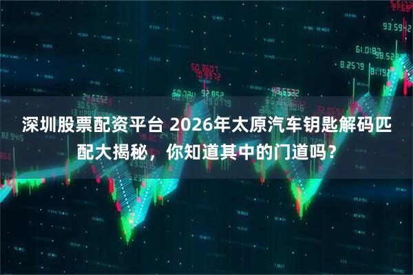 深圳股票配资平台 2026年太原汽车钥匙解码匹配大揭秘，你知道其中的门道吗？