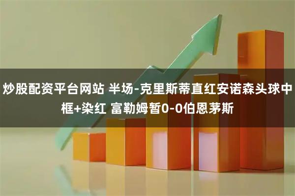 炒股配资平台网站 半场-克里斯蒂直红安诺森头球中框+染红 富勒姆暂0-0伯恩茅斯