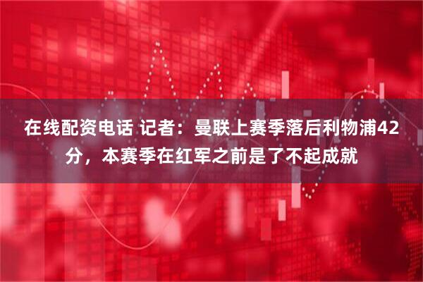 在线配资电话 记者：曼联上赛季落后利物浦42分，本赛季在红军之前是了不起成就