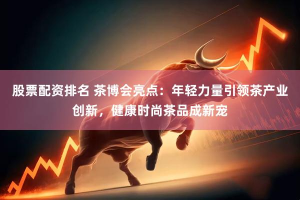 股票配资排名 茶博会亮点：年轻力量引领茶产业创新，健康时尚茶品成新宠
