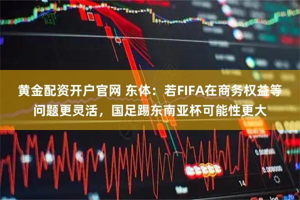 黄金配资开户官网 东体：若FIFA在商务权益等问题更灵活，国足踢东南亚杯可能性更大